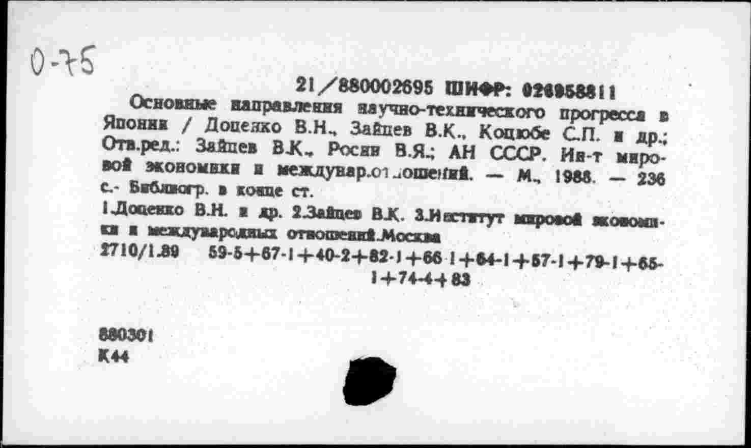 ﻿21/880002695 ШИФР: «28858811
Основные направления научно-технического прогресса в Япония / Доценко В.Н., Зайцев В.К., Коцюбе СП. ■ др-Отв.ред.: Зайцев ВЛ, Росив В.Я4 АН СССР. Ив-т мирово* экономики и междунар.01 .ошеяий. — м„ 1988 - 238 с.- Би&шюгр. в конце ст.
1 Доценко В.Н. в др. 23айцев ВЛ. ЗЛостатут мирово« жомош-и к международных отвошеаиЦИсскм
1710/1Л9 59-5+87-1+40-2+82-1+88 1+84-1+57-1+79-1+65-
1+74-44 83
880301 К44